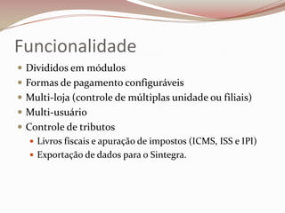 Funcionalidade
 Divididos em módulos
 Formas de pagamento configuráveis
 Multi-loja (controle de múltiplas unidade ou filiais)
 Multi-usuário

 Controle de tributos
 Livros fiscais e apuração de impostos (ICMS, ISS e IPI)
 Exportação de dados para o Sintegra.

 