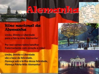 AlemanhaHino nacional da AlemanhaUnião, Direito e Liberdadepara a Pátria-mãe Alemanha!Por isso vamos todos batalharfraternamente com coração e mão!União, Direito e Liberdadesão a base da felicidade.Floresça sob o brilho dessa felicidade,Floresça Pátria-Mãe Alemanha!