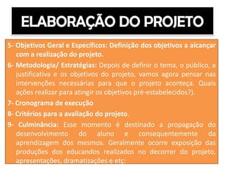 5- Objetivos Geral e Específicos: Definição dos objetivos a alcançar
   com a realização do projeto.
6- Metodologia/ Estratégias: Depois de definir o tema, o público, a
   justificativa e os objetivos do projeto, vamos agora pensar nas
   intervenções necessárias para que o projeto aconteça. Quais
   ações realizar para atingir os objetivos pré-estabelecidos?).
7- Cronograma de execução
8- Critérios para a avaliação do projeto.
9- Culminância: Esse momento é destinado a propagação do
   desenvolvimento do aluno e consequentemente da
   aprendizagem dos mesmos. Geralmente ocorre exposição das
   produções dos educandos realizados no decorrer do projeto,
   apresentações, dramatizações e etç:
 