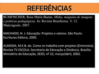 SUMFISCHER, Rosa Maria Bueno. Mídia, máquina de imagens
e práticas pedagógicas. In: Revista Brasiliense. V. 12.
Maio/agosto. 2007.

MACHADO, N. J. Educação: Projetos e valores. São Paulo:
Escrituras Editora, 2000.

ALMEIDA, M.E.B. de. Como se trabalha com projetos (Entrevista).
Revista TV ESCOLA. Secretaria de Educação a Distância. Brasília:
Ministério da Educação, SEED, nº 22, março/abril, 2002.
 