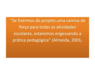 “Se fizermos do projeto uma camisa de
     força para todas as atividades
  escolares, estaremos engessando a
 prática pedagógica” (Almeida, 2001).
 