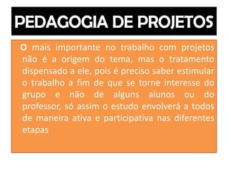 O mais importante no trabalho com projetos
não é a origem do tema, mas o tratamento
dispensado a ele, pois é preciso saber estimular
o trabalho a fim de que se torne interesse do
grupo e não de alguns alunos ou do
professor, só assim o estudo envolverá a todos
de maneira ativa e participativa nas diferentes
etapas
 