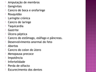  Amputação de membros
 Gengivites
 Cancro de boca e orofaringe
 Rouquidão
 Laringite crónica
 Cancro de laringe
 Taquicardia
 Gastrite
 Úlcera péptica
 Cancro do estômago, esôfago e pâncreas.
 Desenvolvimento anormal do feto
 Abortos
 Cancro do colon do útero
 Menopausa precoce
 Impotência
 Infertelidade
 Perda de olfacto
 Escurecimento dos dentes
 
