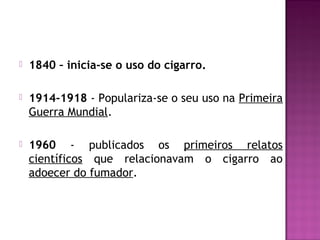  1840 – inicia-se o uso do cigarro.
 1914-1918 - Populariza-se o seu uso na Primeira
Guerra Mundial.
 1960 - publicados os primeiros relatos
científicos que relacionavam o cigarro ao
adoecer do fumador.
 