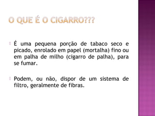  É uma pequena porção de tabaco seco e
picado, enrolado em papel (mortalha) fino ou
em palha de milho (cigarro de palha), para
se fumar.
 Podem, ou não, dispor de um sistema de
filtro, geralmente de fibras.
 