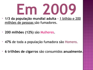 • 1/3 da população mundial adulta - 1 bilhão e 200
milhões de pessoas são fumadores.
• 200 milhões (12%) são Mulheres.
• 47% de toda a população fumadora são Homens.
• 6 trilhões de cigarros são consumidos anualmente.
Em 2009
 