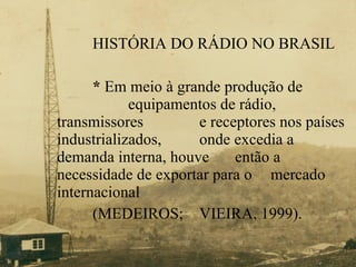 HISTÓRIA DO RÁDIO NO BRASIL *  Em meio à grande produção de    equipamentos de rádio, transmissores    e receptores nos países industrializados,  onde excedia a demanda interna, houve  então a necessidade de exportar para o  mercado internacional  (MEDEIROS;  VIEIRA, 1999). 