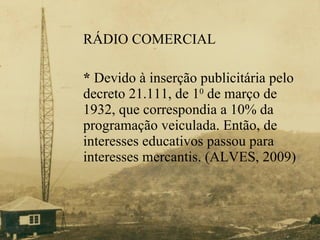 RÁDIO COMERCIAL *  Devido à inserção publicitária pelo  decreto 21.111, de 1 0  de março de  1932, que correspondia a 10% da  programação veiculada. Então, de  interesses educativos passou para  interesses mercantis. (ALVES, 2009) 
