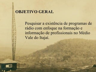 OBJETIVO GERAL Pesquisar a existência de programas de  rádio com enfoque na formação e  informação de profissionais no Médio  Vale do Itajaí. 