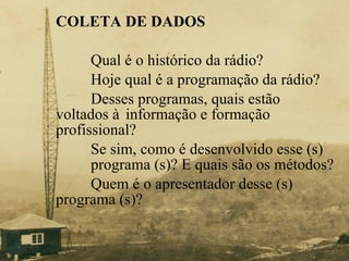 COLETA DE DADOS   Qual é o histórico da rádio?  Hoje qual é a programação da rádio? Desses programas, quais estão  voltados à  informação e formação  profissional? Se sim, como é desenvolvido esse (s)  programa (s)? E quais são os métodos? Quem é o apresentador desse (s)  programa (s)? 