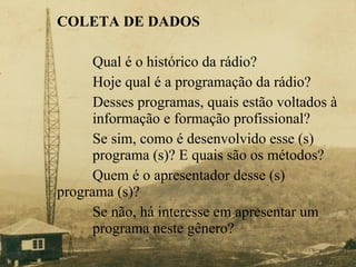 COLETA DE DADOS   Qual é o histórico da rádio?  Hoje qual é a programação da rádio? Desses programas, quais estão voltados à  informação e formação profissional? Se sim, como é desenvolvido esse (s)  programa (s)? E quais são os métodos? Quem é o apresentador desse (s)  programa (s)? Se não, há interesse em apresentar um  programa neste gênero? 