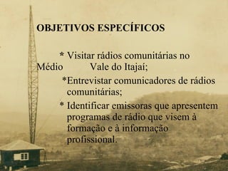 O BJETIVOS ESPECÍFICOS *  Visitar rádios comunitárias no Médio    Vale do Itajaí;   *Entrevistar comunicadores de rádios    comunitárias; * Identificar emissoras que apresentem    programas de rádio que visem à    formação e à informação    profissional.  