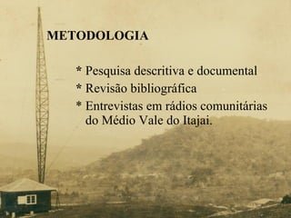 METODOLOGIA *  Pesquisa descritiva e documental *  Revisão bibliográfica * Entrevistas em rádios comunitárias    do Médio Vale do Itajai. 