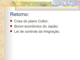 Retorno: Crise do plano Collor; Boom  econômico do Japão; Lei de controle da Imigração . 