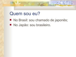 Quem sou eu? No Brasil: sou chamado de japonês; No Japão: sou brasileiro. 