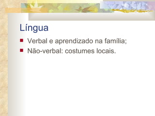 Língua   Verbal e aprendizado na família; Não-verbal: costumes locais. 