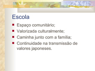 Escola   Espaço comunitário; Valorizada culturalmente; Caminha junto com a família; Continuidade na transmissão de valores japoneses. 
