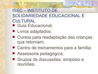 ISEC – INSTITUTO DE SOLIDARIEDADE EDUCACIONAL E CULTURAL  Guia Educacional; Livros adaptados; Cursos para readaptação das crianças que retornam; Centro de treinamentos para a família; Assessoria pedagógica; Grupos de discussões: simpósio e reuniões. 
