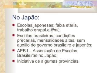 No Japão: Escolas japonesas: faixa etária, trabalho grupal e  ijimi; Escolas brasileiras: condições precárias, mensalidades altas, sem auxílio do governo brasileiro e japonês; AEBJ – Associação de Escolas Brasileiras no Japão.  Iniciativa de algumas províncias. 