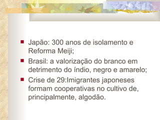 Japão: 300 anos de isolamento e Reforma Meiji; Brasil: a valorização do branco em detrimento do índio, negro e amarelo; Crise de 29:Imigrantes japoneses formam cooperativas no cultivo de, principalmente, algodão. 