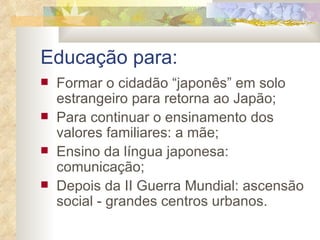 Educação para: Formar o cidadão “japonês” em solo estrangeiro para retorna ao Japão; Para continuar o ensinamento dos valores familiares: a mãe; Ensino da língua japonesa: comunicação; Depois da II Guerra Mundial: ascensão social - grandes centros urbanos. 