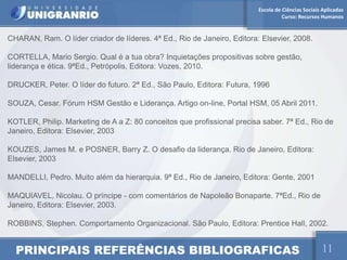 Escola de Ciências Sociais Aplicadas
                                                                                   Curso: Recursos Humanos


CHARAN, Ram. O líder criador de líderes. 4ª Ed., Rio de Janeiro, Editora: Elsevier, 2008.

CORTELLA, Mario Sergio. Qual é a tua obra? Inquietações propositivas sobre gestão,
liderança e ética. 9ªEd., Petrópolis, Editora: Vozes, 2010.

DRUCKER, Peter. O líder do futuro. 2ª Ed., São Paulo, Editora: Futura, 1996

SOUZA, Cesar. Fórum HSM Gestão e Liderança. Artigo on-line, Portal HSM, 05 Abril 2011.

KOTLER, Philip. Marketing de A a Z: 80 conceitos que profissional precisa saber. 7ª Ed., Rio de
Janeiro, Editora: Elsevier, 2003

KOUZES, James M. e POSNER, Barry Z. O desafio da liderança. Rio de Janeiro, Editora:
Elsevier, 2003

MANDELLI, Pedro. Muito além da hierarquia. 9ª Ed., Rio de Janeiro, Editora: Gente, 2001

MAQUIAVEL, Nicolau. O príncipe - com comentários de Napoleão Bonaparte. 7ªEd., Rio de
Janeiro, Editora: Elsevier, 2003.

ROBBINS, Stephen. Comportamento Organizacional. São Paulo, Editora: Prentice Hall, 2002.


  PRINCIPAIS REFERÊNCIAS BIBLIOGRAFICAS                                                            11
 
