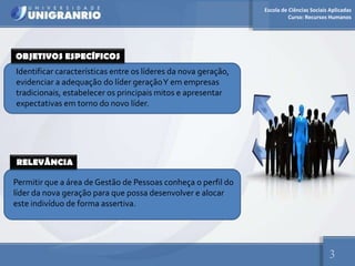 Escola de Ciências Sociais Aplicadas
                                                                          Curso: Recursos Humanos




OBJETIVOS ESPECÍFICOS
Identificar características entre os líderes da nova geração,
evidenciar a adequação do líder geração Y em empresas
tradicionais, estabelecer os principais mitos e apresentar
expectativas em torno do novo líder.




RELEVÂNCIA

Permitir que a área de Gestão de Pessoas conheça o perfil do
líder da nova geração para que possa desenvolver e alocar
este indivíduo de forma assertiva.




                                                                                          3
 