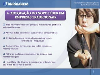 Escola de Ciências Sociais Aplicadas
                                                                        Curso: Recursos Humanos




 Não há superioridade de geração, mas culturas, práticas e
valores diferentes

 Abortar mitos e equilibrar suas próprias características

 Evitar tudo o que o torne odioso ou desprezível.
                  (O Príncipe --Maquiavel)

 Compreender e evidenciar que todos estão pelo
mesmo objetivo.

 Filtrar as mudanças: Se desfazer do arcaico, mas
manter tradições

 Humildade não é baixar a cabeça, mas entender que
seu modo de ser não é o único.


                                                                                        5
 