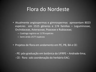 Flora do Nordeste

• Atualmente angiospermas e gimnospermas apresentam 8023
  espécies em 1515 gêneros e 174 famílias – Leguminosae,
  Orchidaceae, Asteraceae, Poaceae e Rubiaceae;
   – Caatinga registra-se 1178 espécies
   – Semi-árido 2577 espécies


• Projetos de flora em andamento em PE, PB, BA e CE:

 - PE: pós-graduação em botânica da UFRPE – Andrade-lima;
 - CE: flora sob coordenação do herbário EAC;
 