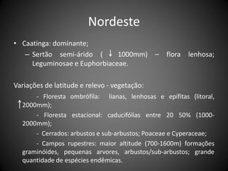 Nordeste
• Caatinga: dominante;
   – Sertão semi-árido (      1000mm) – flora           lenhosa;
     Leguminosae e Euphorbiaceae.

Variações de latitude e relevo - vegetação:
      - Floresta ombrófila: lianas, lenhosas e epífitas (litoral,
  2000mm);
      - Floresta estacional: caducifólias entre 20 50% (1000-
  2000mm);
      - Cerrados: arbustos e sub-arbustos; Poaceae e Cyperaceae;
      - Campos rupestres: maior altitude (700-1600m) formações
  graminóides, pequenas arvores, arbustos/sub-arbustos; grande
  quantidade de espécies endêmicas.
 