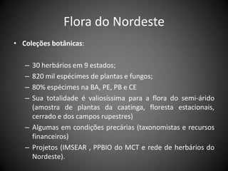 Flora do Nordeste
• Coleções botânicas:

   – 30 herbários em 9 estados;
   – 820 mil espécimes de plantas e fungos;
   – 80% espécimes na BA, PE, PB e CE
   – Sua totalidade é valiosíssima para a flora do semi-árido
     (amostra de plantas da caatinga, floresta estacionais,
     cerrado e dos campos rupestres)
   – Algumas em condições precárias (taxonomistas e recursos
     financeiros)
   – Projetos (IMSEAR , PPBIO do MCT e rede de herbários do
     Nordeste).
 