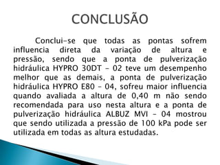 Conclui-se que todas as pontas sofrem
influencia direta da variação de altura e
pressão, sendo que a ponta de pulverização
hidráulica HYPRO 30DT - 02 teve um desempenho
melhor que as demais, a ponta de pulverização
hidráulica HYPRO E80 – 04, sofreu maior influencia
quando avaliada a altura de 0,40 m não sendo
recomendada para uso nesta altura e a ponta de
pulverização hidráulica ALBUZ MVI – 04 mostrou
que sendo utilizada a pressão de 100 kPa pode ser
utilizada em todas as altura estudadas.
 