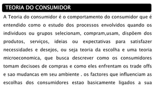 2
A Teoria do consumidor é o comportamento do consumidor que é
entendido como o estudo dos processos envolvidos quando os
individuos ou grupos selecionam, compram,usam, dispõem dos
produtos, serviços, ideias ou expectativas para satisfazer
necessidades e desejos, ou seja teoria da escolha e uma teoria
microeconomica, que busca descrever como os consumidores
tomam decisoes de compras e como eles enfrentam os trade offs
e sao mudancas em seu ambiente . os factores que influenciam as
escolhas dos consumidores estao basicamente ligados a sua
TEORIA DO CONSUMIDOR
 