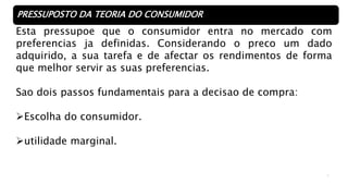 3
PRESSUPOSTO DA TEORIA DO CONSUMIDOR
Esta pressupoe que o consumidor entra no mercado com
preferencias ja definidas. Considerando o preco um dado
adquirido, a sua tarefa e de afectar os rendimentos de forma
que melhor servir as suas preferencias.
Sao dois passos fundamentais para a decisao de compra:
Escolha do consumidor.
utilidade marginal.
 