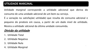 4
UTILIDADE MARGINAL
Utilidade marginal corresponde a utilidade adicional que deriva do
consumo de uma unidade adcional de um bem ou serviço.
É a variação na satisfação( utilidade) que resulta do consumo adcional e
pequeno do produto em causa, a partir de um dado nível de utilidade.
Mostra a utilidade sdcional da última unidade consumida.
Divisão da utilidade
1. Utilidade Total
2. Utilidade Negativa
3. Utilidade Nula
4. Utilidade Marginal
 