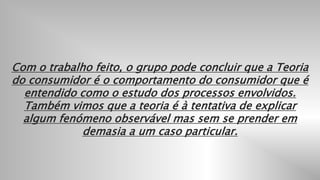 9
Com o trabalho feito, o grupo pode concluir que a Teoria
do consumidor é o comportamento do consumidor que é
entendido como o estudo dos processos envolvidos.
Também vimos que a teoria é à tentativa de explicar
algum fenómeno observável mas sem se prender em
demasia a um caso particular.
 