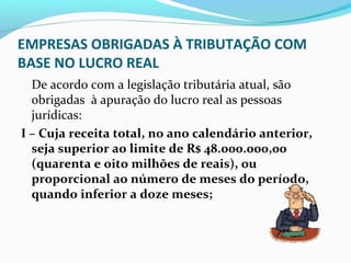 EMPRESAS OBRIGADAS À TRIBUTAÇÃO COM
BASE NO LUCRO REAL
De acordo com a legislação tributária atual, são
obrigadas à apuração do lucro real as pessoas
jurídicas:
I – Cuja receita total, no ano calendário anterior,
seja superior ao limite de R$ 48.000.000,00
(quarenta e oito milhões de reais), ou
proporcional ao número de meses do período,
quando inferior a doze meses;
 