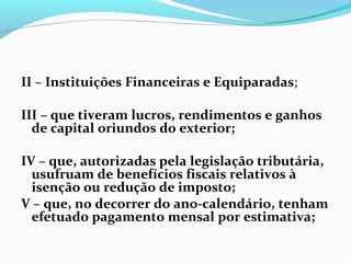 II – Instituições Financeiras e Equiparadas;
III – que tiveram lucros, rendimentos e ganhos
de capital oriundos do exterior;
IV – que, autorizadas pela legislação tributária,
usufruam de benefícios fiscais relativos à
isenção ou redução de imposto;
V – que, no decorrer do ano-calendário, tenham
efetuado pagamento mensal por estimativa;
 