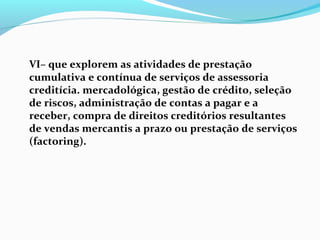 VI– que explorem as atividades de prestação
cumulativa e contínua de serviços de assessoria
creditícia. mercadológica, gestão de crédito, seleção
de riscos, administração de contas a pagar e a
receber, compra de direitos creditórios resultantes
de vendas mercantis a prazo ou prestação de serviços
(factoring).
 