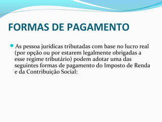 FORMAS DE PAGAMENTO
As pessoa jurídicas tributadas com base no lucro real
(por opção ou por estarem legalmente obrigadas a
esse regime tributário) podem adotar uma das
seguintes formas de pagamento do Imposto de Renda
e da Contribuição Social:
 