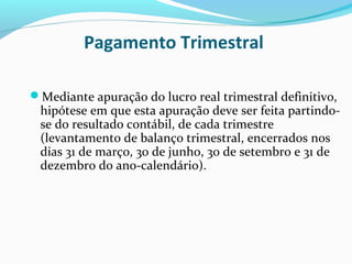 Pagamento Trimestral
Mediante apuração do lucro real trimestral definitivo,
hipótese em que esta apuração deve ser feita partindo-
se do resultado contábil, de cada trimestre
(levantamento de balanço trimestral, encerrados nos
dias 31 de março, 30 de junho, 30 de setembro e 31 de
dezembro do ano-calendário).
 