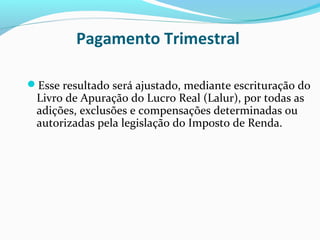 Pagamento Trimestral
Esse resultado será ajustado, mediante escrituração do
Livro de Apuração do Lucro Real (Lalur), por todas as
adições, exclusões e compensações determinadas ou
autorizadas pela legislação do Imposto de Renda.
 