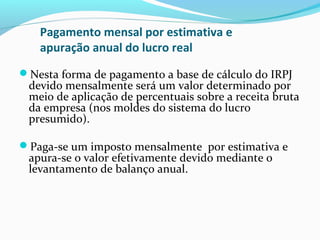 Pagamento mensal por estimativa e
apuração anual do lucro real
Nesta forma de pagamento a base de cálculo do IRPJ
devido mensalmente será um valor determinado por
meio de aplicação de percentuais sobre a receita bruta
da empresa (nos moldes do sistema do lucro
presumido).
Paga-se um imposto mensalmente por estimativa e
apura-se o valor efetivamente devido mediante o
levantamento de balanço anual.
 