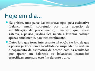 Hoje em dia...
Na prática, uma parte das empresas opta pela estimativa
(balanço anual), sobretudo por uma questão de
simplificação de procedimento, uma vez que, nesse
sistema, a pessoa jurídica fica sujeita a levantar balanço
apenas anualmente, não trimestralmente.
Outro fato que torna interessante tal opção é o fato de que
a pessoa jurídica tem a faculdade de suspender ou reduzir
o pagamento da estimativa de acordo com os resultados
que apurar em balanços ou balancetes levantados
especificamente para esse fim durante o ano.
 
