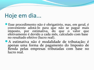Hoje em dia...
Esse procedimento não é obrigatório, mas, em geral, é
conveniente adotá-lo para que não se pague mais
imposto, por estimativa, do que o valor que
efetivamente é devido a cada mês, calculado com base
no resultado efetivo (lucro real).
A estimativa não é modalidade de tributação; é
apenas uma forma de pagamento do Imposto de
Renda pelas empresas tributadas com base no
lucro real.
 