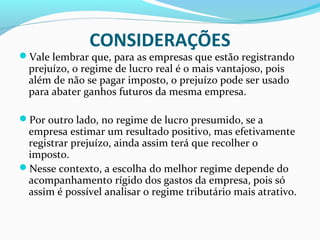 CONSIDERAÇÕES
Vale lembrar que, para as empresas que estão registrando
prejuízo, o regime de lucro real é o mais vantajoso, pois
além de não se pagar imposto, o prejuízo pode ser usado
para abater ganhos futuros da mesma empresa.
Por outro lado, no regime de lucro presumido, se a
empresa estimar um resultado positivo, mas efetivamente
registrar prejuízo, ainda assim terá que recolher o
imposto.
Nesse contexto, a escolha do melhor regime depende do
acompanhamento rígido dos gastos da empresa, pois só
assim é possível analisar o regime tributário mais atrativo.
 