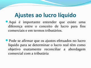 Ajustes ao lucro líquido
Aqui é importante entender que existe uma
diferença entre o conceito de lucro para fins
comerciais e em termos tributários.
Pode se afirmar que os ajustes efetuados no lucro
líquido para se determinar o lucro real têm como
objetivo exatamente reconciliar a abordagem
comercial com a tributária
 