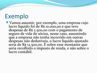 Exemplo
Vamos assumir, por exemplo, uma empresa cujo
lucro líquido foi de R$ 10.000,00 e que teve
despesas de R$ 2.500,00 com o pagamento de
seguro de vida de sócios, nesse caso, assumindo
que a empresa não tenha incorrido em outras
despesas não dedutíveis, o lucro líquido ajustado
seria de R$ 12.500,00. É sobre esse montante que
seria recolhido o imposto de renda, e não sobre o
lucro contábil.
 