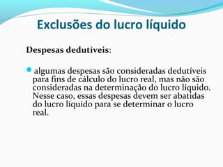 Exclusões do lucro líquido
Despesas dedutíveis:
algumas despesas são consideradas dedutíveis
para fins de cálculo do lucro real, mas não são
consideradas na determinação do lucro líquido.
Nesse caso, essas despesas devem ser abatidas
do lucro líquido para se determinar o lucro
real.
 
