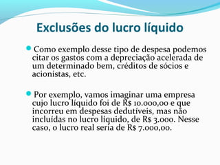 Exclusões do lucro líquido
Como exemplo desse tipo de despesa podemos
citar os gastos com a depreciação acelerada de
um determinado bem, créditos de sócios e
acionistas, etc.
Por exemplo, vamos imaginar uma empresa
cujo lucro líquido foi de R$ 10.000,00 e que
incorreu em despesas dedutíveis, mas não
incluídas no lucro líquido, de R$ 3.000. Nesse
caso, o lucro real seria de R$ 7.000,00.
 